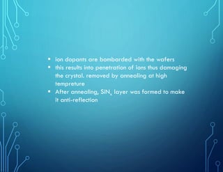  ion dopants are bombarded with the wafers
 this results into penetration of ions thus damaging
the crystal. removed by annealing at high
tempreture
 After annealing, SiNx layer was formed to make
it anti-reflection
 