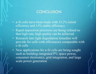 CONCLUSION
• a-Si cells have been made with 15.2% initial
efficiency and 13% stable efficiency
• Rapid deposition processes are being refined so
that high rate, high quality can be achieved
• Research into light degradation remedies will
provide for cells with efficiencies comparable with
c-Si cells
• New applications for a-Si cells are being sought
such as building-integrated PV, space power,
consumer electronics, grid integration, and large
scale power generation
 