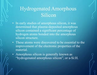Hydrogenated Amorphous
Silicon
• In early studies of amorphous silicon, it was
determined that plasma-deposited amorphous
silicon contained a significant percentage of
hydrogen atoms bonded into the amorphous
silicon structure.
• These atoms were discovered to be essential to the
improvement of the electronic properties of the
material.
• Amorphous silicon is generally known as
“hydrogenated amorphous silicon”, or a-Si:H.
 