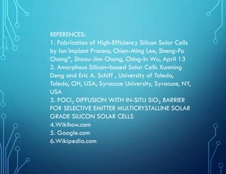 REFERENCES:
1. Fabrication of High-Efficiency Silicon Solar Cells
by Ion Implant Process, Chien-Ming Lee, Sheng-Po
Chang*, Shoou-Jinn Chang, Ching-In Wu, April 13
2. Amorphous Silicon–based Solar Cells Xunming
Deng and Eric A. Schiff , University of Toledo,
Toledo, OH, USA, Syracuse University, Syracuse, NY,
USA
3. POCl3 DIFFUSION WITH IN-SITU SiO2 BARRIER
FOR SELECTIVE EMITTER MULTICRYSTALLINE SOLAR
GRADE SILICON SOLAR CELLS
4.Wikihow.com
5. Google.com
6.Wikipedia.com
 