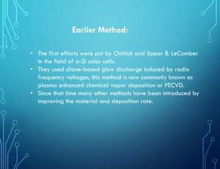 Earlier Method:
• The first efforts were put by Chittick and Spear & LeComber
in the field of a-Si solar cells.
• They used silane-based glow discharge induced by radio
frequency voltages, this method is now commonly known as
plasma enhanced chemical vapor deposition or PECVD.
• Since that time many other methods have been introduced by
improving the material and deposition rate.
 