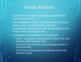 Atomic Structure
• Same basic structure shared by crystalline and
amorphous silicon
• For amorphous silicon, several percent of silicon
atoms make covalent bonds with only 3
neighboring silicon atoms, the remaining electron
bonds with a hydrogen atom
• 2 principal configurations for hydrogen:
– Dilute: a particular hydrogen atom is about 1 nm away
from any other hydrogen atom
– Clustered: there are two or more hydrogen atoms in
close proximity
– The density of hydrogen atoms depends on how the
material is made
 