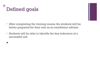 +
Defined goals
• After completing the training course the students will be
better prepared for their role as an enrollment advisor.
• Students will be able to identify the key indicators of a
successful call.
  
 
