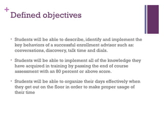 +
Defined objectives
• Students will be able to describe, identify and implement the
key behaviors of a successful enrollment advisor such as:
conversations, discovery, talk time and dials.
• Students will be able to implement all of the knowledge they
have acquired in training by passing the end of course
assessment with an 80 percent or above score.
• Students will be able to organize their days effectively when
they get out on the floor in order to make proper usage of
their time
 