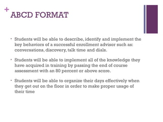 +
ABCD FORMAT
• Students will be able to describe, identify and implement the
key behaviors of a successful enrollment advisor such as:
conversations, discovery, talk time and dials.
• Students will be able to implement all of the knowledge they
have acquired in training by passing the end of course
assessment with an 80 percent or above score.
• Students will be able to organize their days effectively when
they get out on the floor in order to make proper usage of
their time
 