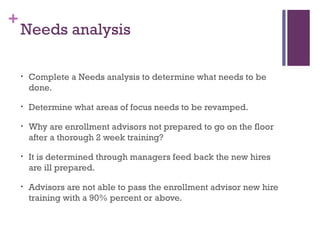 +
Needs analysis
• Complete a Needs analysis to determine what needs to be
done.
• Determine what areas of focus needs to be revamped.
• Why are enrollment advisors not prepared to go on the floor
after a thorough 2 week training?
• It is determined through managers feed back the new hires
are ill prepared.
• Advisors are not able to pass the enrollment advisor new hire
training with a 90% percent or above.
 
