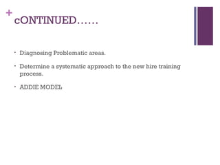+
cONTINUED……
• Diagnosing Problematic areas.
• Determine a systematic approach to the new hire training
process.
• ADDIE MODEL
 