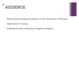+
AUDIENCE
• Newy hired enrollment advisors at the University of Phoenix.
• Ages from 21 and up
• Individuals with a Bachelors Degree of higher.
 