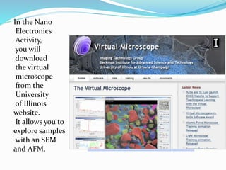 In the Nano
Electronics
Activity,
you will
download
the virtual
microscope
from the
University
of Illinois
website.
It allows you to
explore samples
with an SEM
and AFM.
 