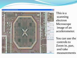 This is a
scanning
electron
Microscope
image of an
accelerometer.
You can use the
controls to
Zoom in, pan,
and take
measurements
 
