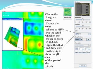 Choose the
integrated
circuit.
Change the
color
scheme to HSV.
Use the scroll
wheel on the
mouse to zoom
in and out.
Toggle the AFM
and draw a box
on the chip to
show the 3D
view
of that part of
the
circuit
 
