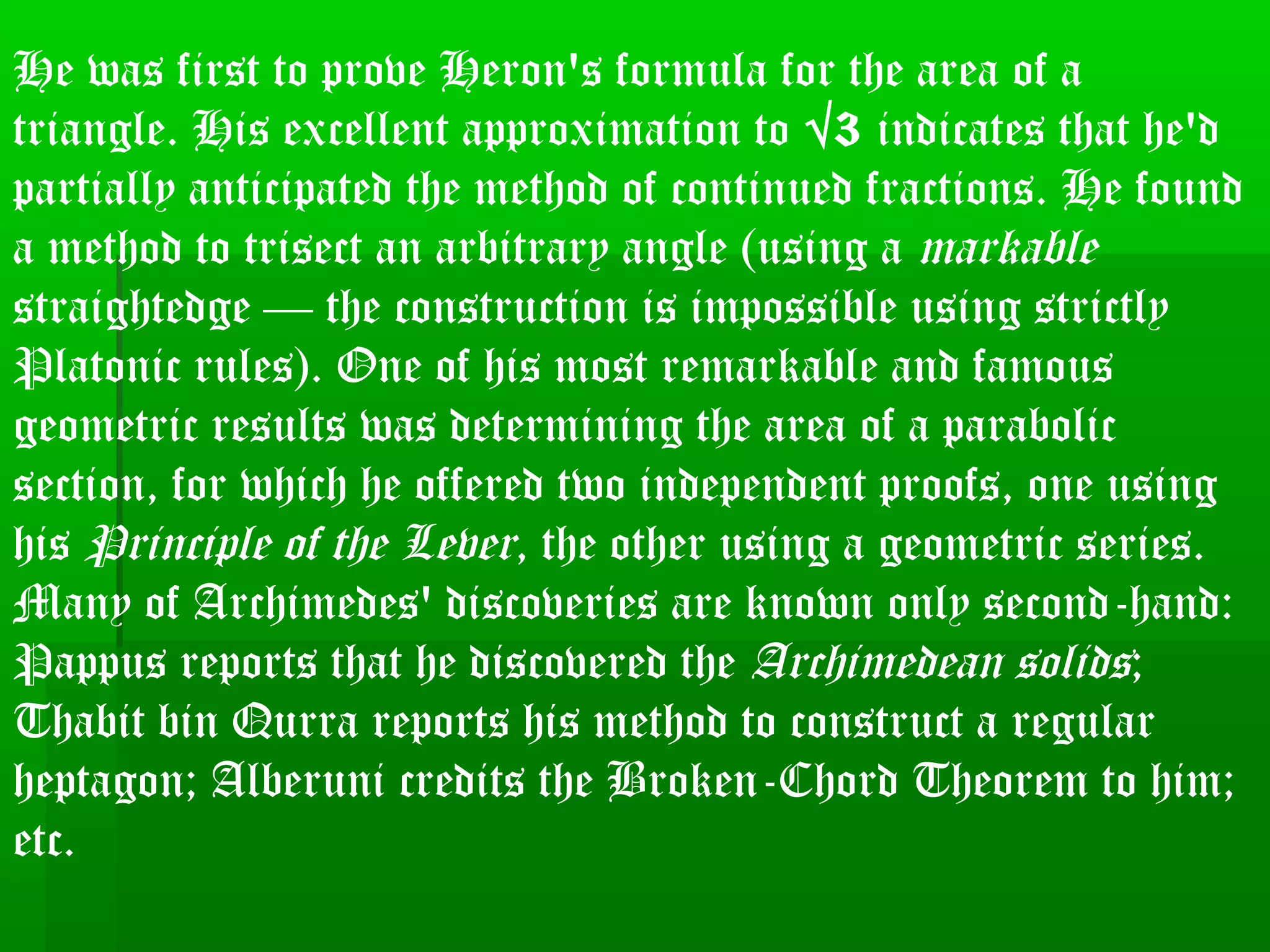He was first to prove Heron's formula for the area of a
triangle. His excellent approximation to √3 indicates that he'd
partially anticipated the method of continued fractions. He found
a method to trisect an arbitrary angle (using a markable
straightedge — the construction is impossible using strictly
Platonic rules). One of his most remarkable and famous
geometric results was determining the area of a parabolic
section, for which he offered two independent proofs, one using
his Principle of the Lever, the other using a geometric series.
Many of Archimedes' discoveries are known only second-hand:
Pappus reports that he discovered the Archimedean solids;
Thabit bin Qurra reports his method to construct a regular
heptagon; Alberuni credits the Broken-Chord Theorem to him;
etc.
 