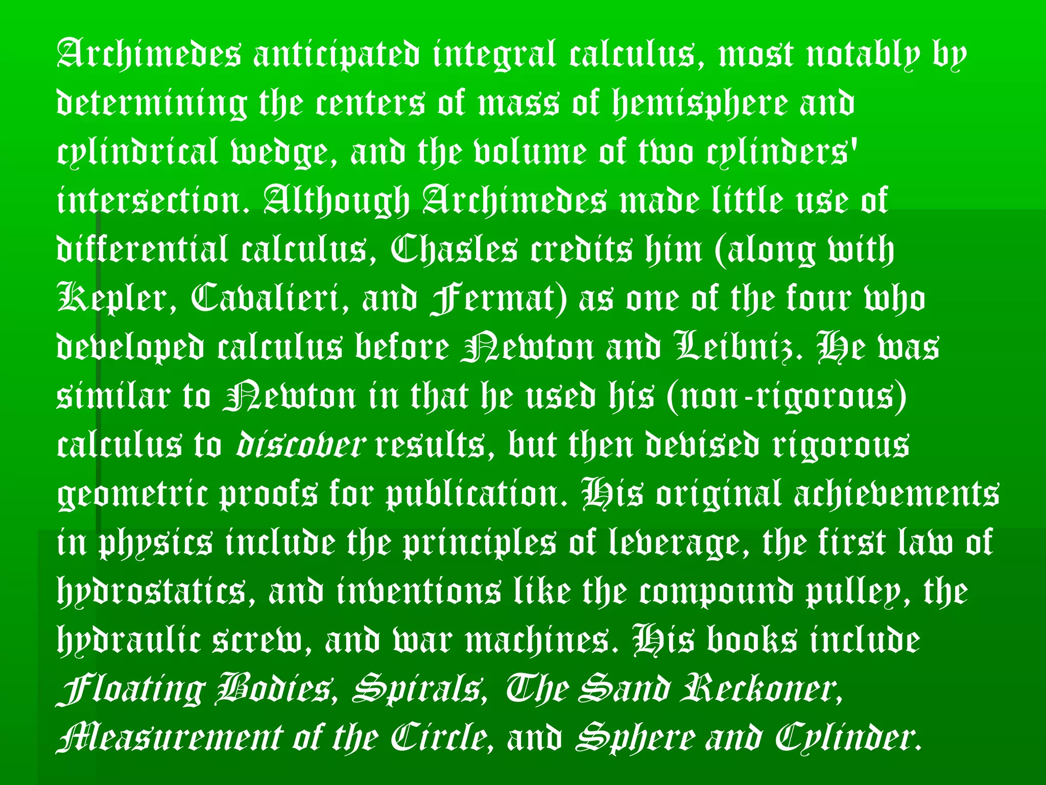 Archimedes anticipated integral calculus, most notably by
determining the centers of mass of hemisphere and
cylindrical wedge, and the volume of two cylinders'
intersection. Although Archimedes made little use of
differential calculus, Chasles credits him (along with
Kepler, Cavalieri, and Fermat) as one of the four who
developed calculus before Newton and Leibniz. He was
similar to Newton in that he used his (non-rigorous)
calculus to discover results, but then devised rigorous
geometric proofs for publication. His original achievements
in physics include the principles of leverage, the first law of
hydrostatics, and inventions like the compound pulley, the
hydraulic screw, and war machines. His books include
Floating Bodies, Spirals, The Sand Reckoner,
Measurement of the Circle, and Sphere and Cylinder.
 