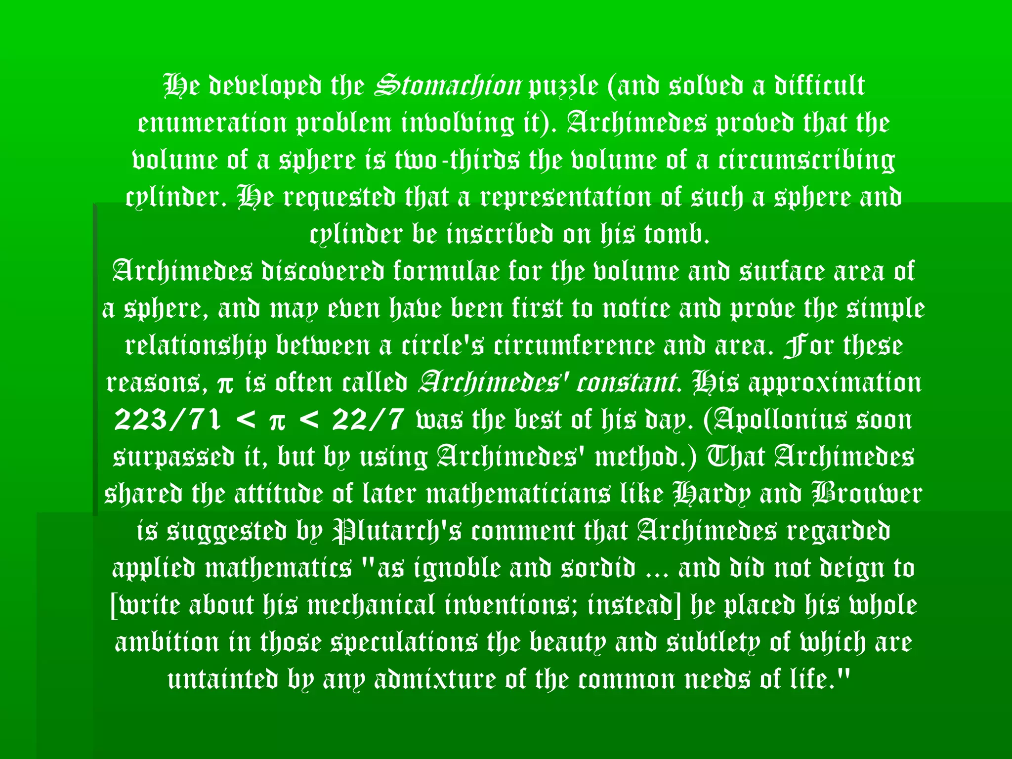 He developed the Stomachion puzzle (and solved a difficult
enumeration problem involving it). Archimedes proved that the
volume of a sphere is two-thirds the volume of a circumscribing
cylinder. He requested that a representation of such a sphere and
cylinder be inscribed on his tomb.
Archimedes discovered formulae for the volume and surface area of
a sphere, and may even have been first to notice and prove the simple
relationship between a circle's circumference and area. For these
reasons, π is often called Archimedes' constant. His approximation
223/71 < π < 22/7 was the best of his day. (Apollonius soon
surpassed it, but by using Archimedes' method.) That Archimedes
shared the attitude of later mathematicians like Hardy and Brouwer
is suggested by Plutarch's comment that Archimedes regarded
applied mathematics "as ignoble and sordid ... and did not deign to
[write about his mechanical inventions; instead] he placed his whole
ambition in those speculations the beauty and subtlety of which are
untainted by any admixture of the common needs of life."
 