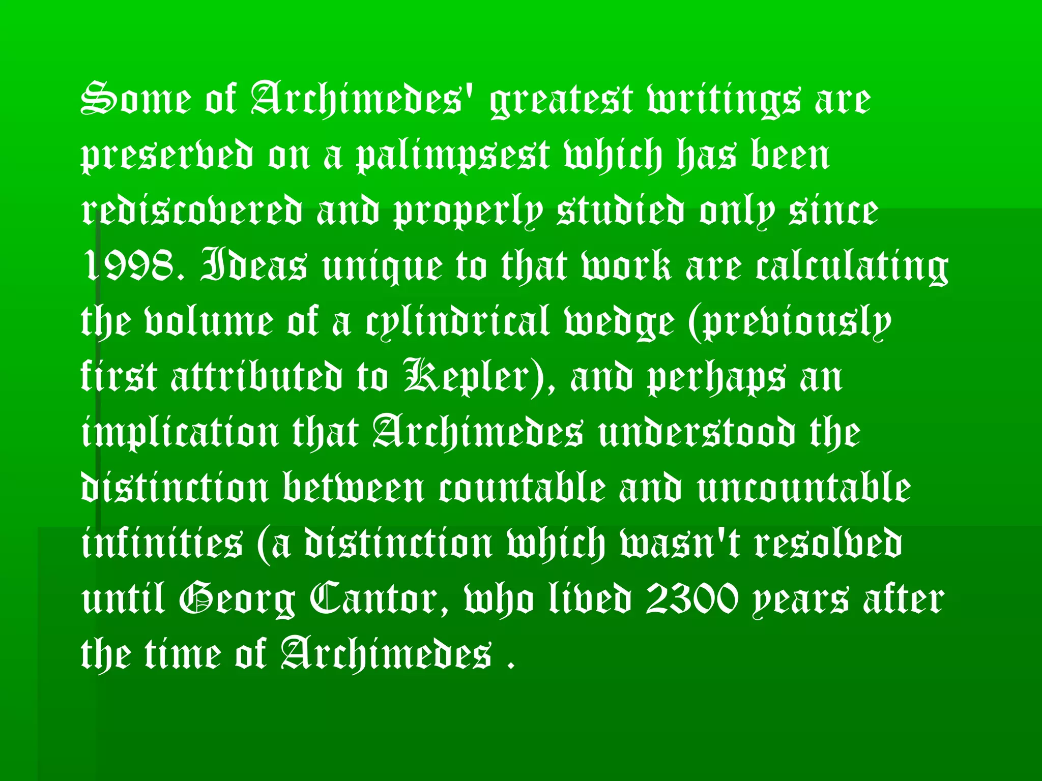 Some of Archimedes' greatest writings are
preserved on a palimpsest which has been
rediscovered and properly studied only since
1998. Ideas unique to that work are calculating
the volume of a cylindrical wedge (previously
first attributed to Kepler), and perhaps an
implication that Archimedes understood the
distinction between countable and uncountable
infinities (a distinction which wasn't resolved
until Georg Cantor, who lived 2300 years after
the time of Archimedes .
 