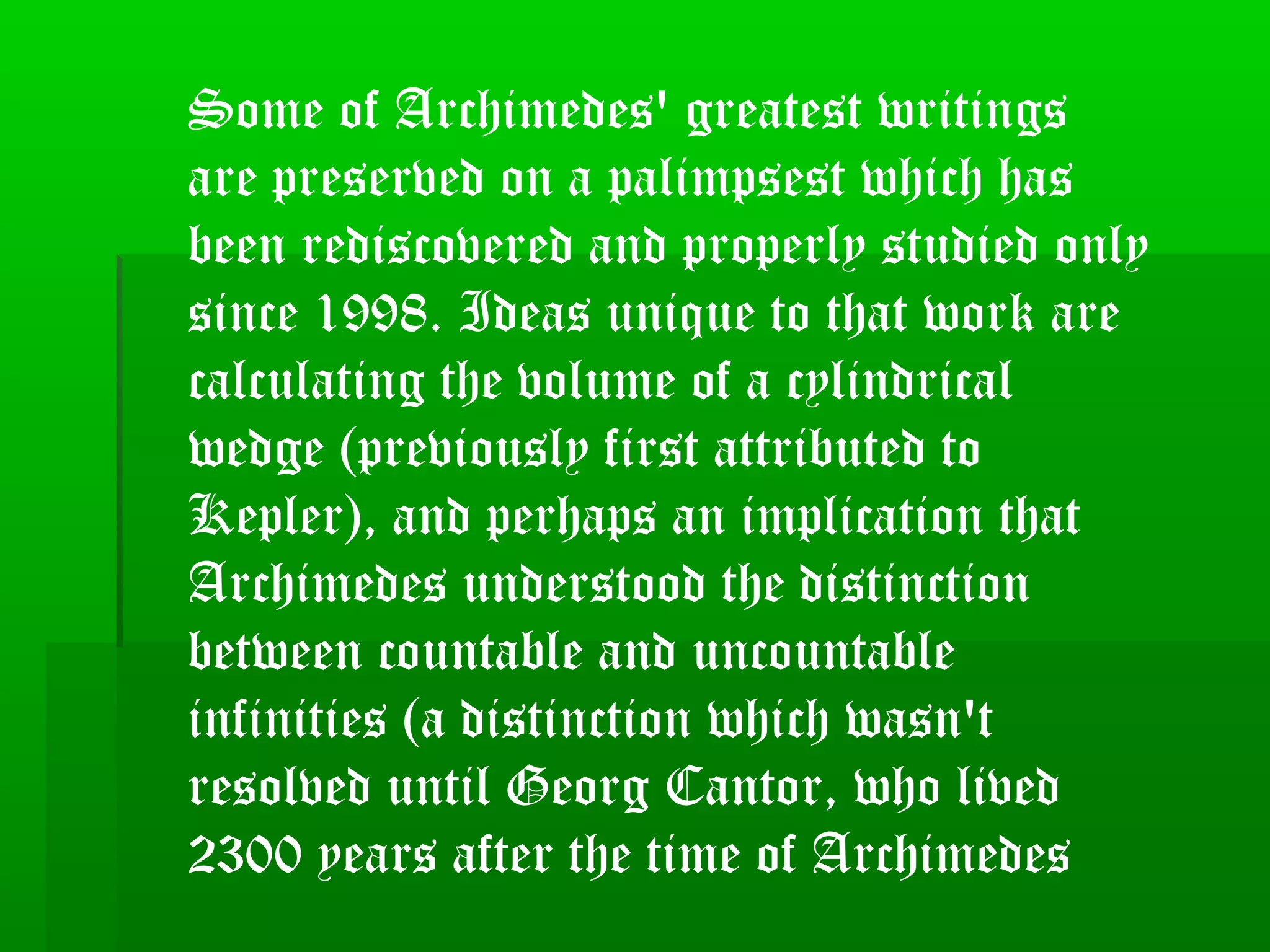 Some of Archimedes' greatest writings
are preserved on a palimpsest which has
been rediscovered and properly studied only
since 1998. Ideas unique to that work are
calculating the volume of a cylindrical
wedge (previously first attributed to
Kepler), and perhaps an implication that
Archimedes understood the distinction
between countable and uncountable
infinities (a distinction which wasn't
resolved until Georg Cantor, who lived
2300 years after the time of Archimedes
 