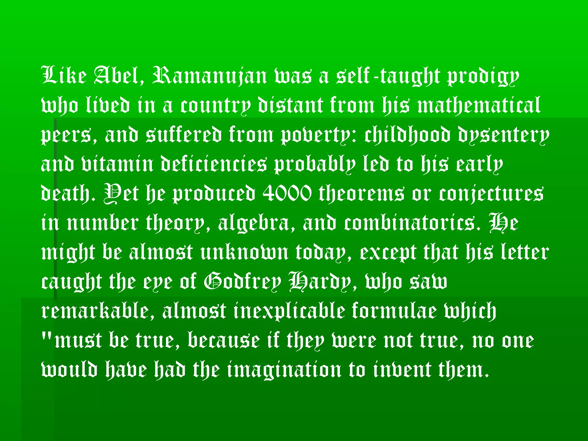 Like Abel, Ramanujan was a self-taught prodigy
who lived in a country distant from his mathematical
peers, and suffered from poverty: childhood dysentery
and vitamin deficiencies probably led to his early
death. Yet he produced 4000 theorems or conjectures
in number theory, algebra, and combinatorics. He
might be almost unknown today, except that his letter
caught the eye of Godfrey Hardy, who saw
remarkable, almost inexplicable formulae which
"must be true, because if they were not true, no one
would have had the imagination to invent them.
 