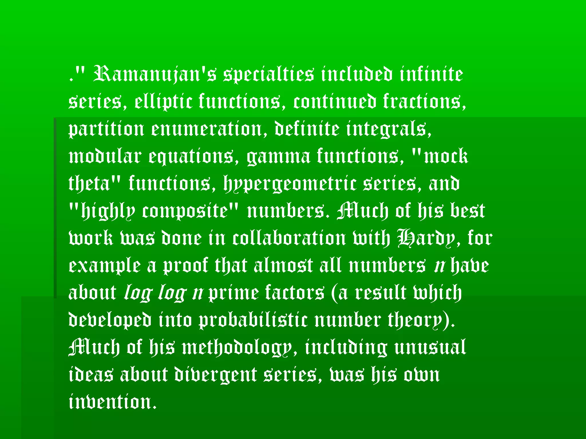 ." Ramanujan's specialties included infinite
series, elliptic functions, continued fractions,
partition enumeration, definite integrals,
modular equations, gamma functions, "mock
theta" functions, hypergeometric series, and
"highly composite" numbers. Much of his best
work was done in collaboration with Hardy, for
example a proof that almost all numbers n have
about log log n prime factors (a result which
developed into probabilistic number theory).
Much of his methodology, including unusual
ideas about divergent series, was his own
invention.
 
