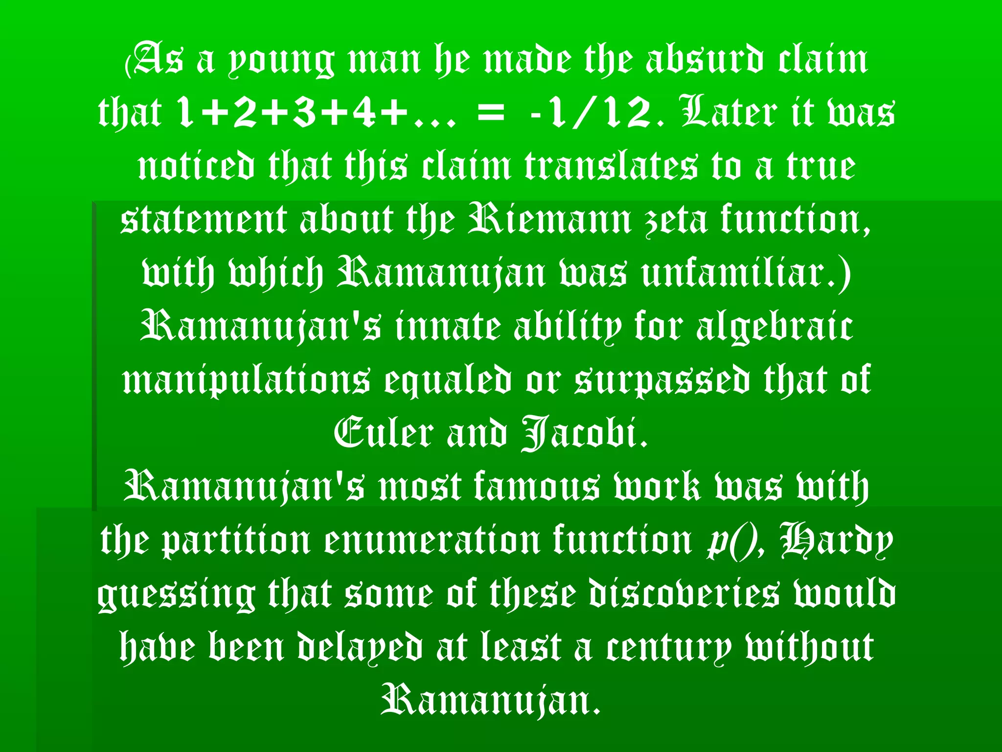 (As a young man he made the absurd claim
that 1+2+3+4+... = -1/12. Later it was
noticed that this claim translates to a true
statement about the Riemann zeta function,
with which Ramanujan was unfamiliar.)
Ramanujan's innate ability for algebraic
manipulations equaled or surpassed that of
Euler and Jacobi.
Ramanujan's most famous work was with
the partition enumeration function p(), Hardy
guessing that some of these discoveries would
have been delayed at least a century without
Ramanujan.
 