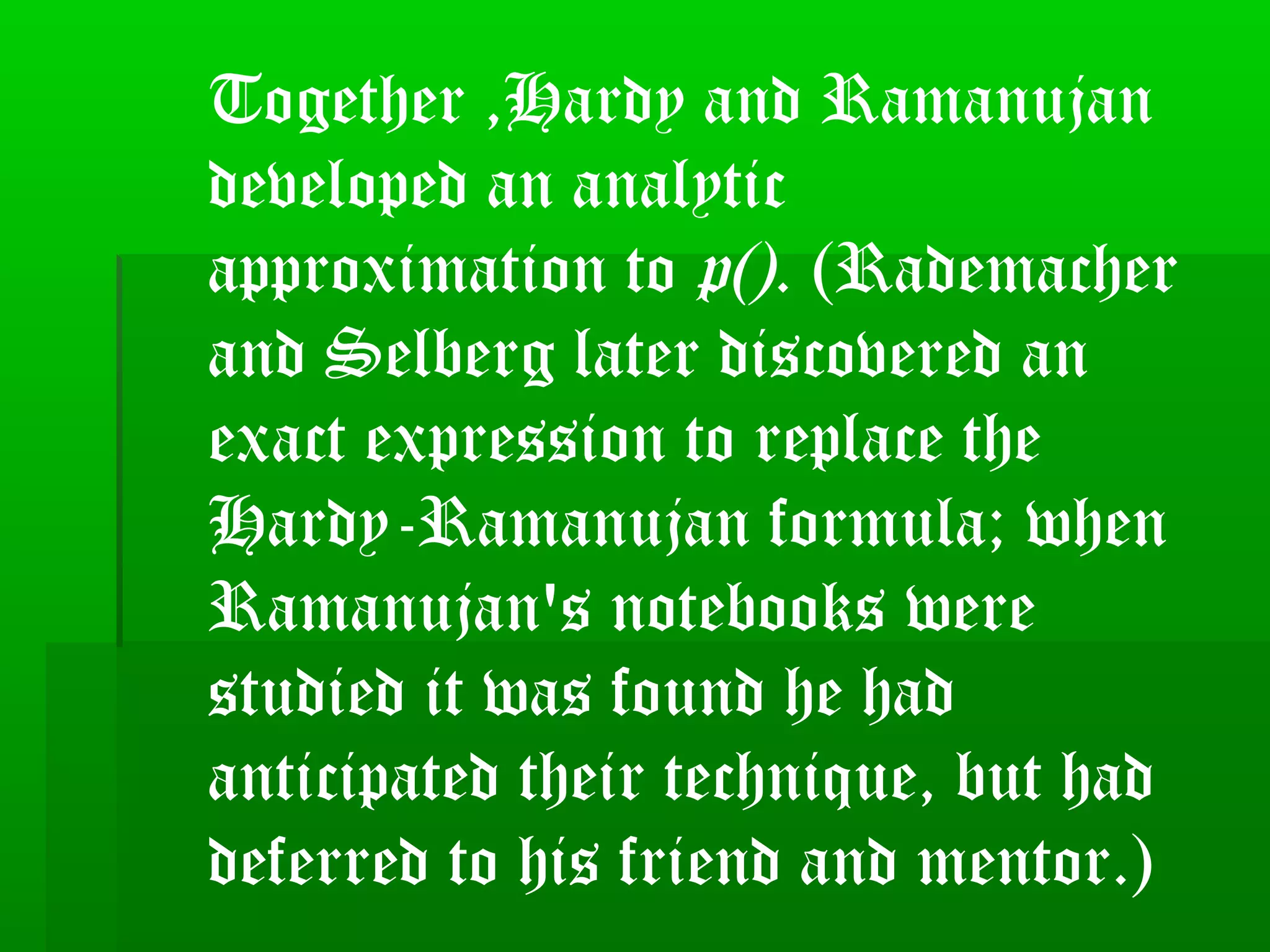 Together ,Hardy and Ramanujan
developed an analytic
approximation to p(). (Rademacher
and Selberg later discovered an
exact expression to replace the
Hardy-Ramanujan formula; when
Ramanujan's notebooks were
studied it was found he had
anticipated their technique, but had
deferred to his friend and mentor.)
 
