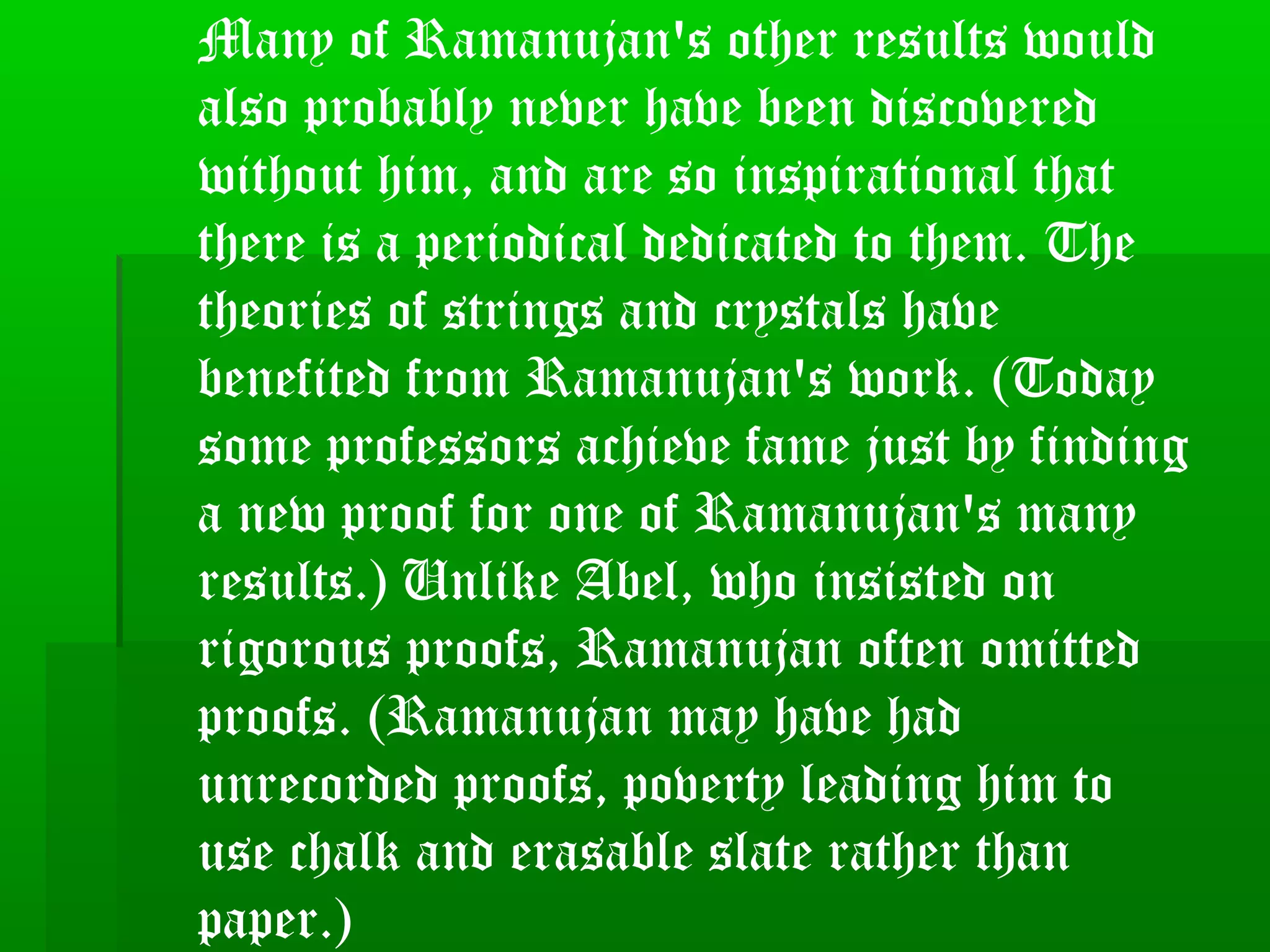 Many of Ramanujan's other results would
also probably never have been discovered
without him, and are so inspirational that
there is a periodical dedicated to them. The
theories of strings and crystals have
benefited from Ramanujan's work. (Today
some professors achieve fame just by finding
a new proof for one of Ramanujan's many
results.) Unlike Abel, who insisted on
rigorous proofs, Ramanujan often omitted
proofs. (Ramanujan may have had
unrecorded proofs, poverty leading him to
use chalk and erasable slate rather than
paper.)
 