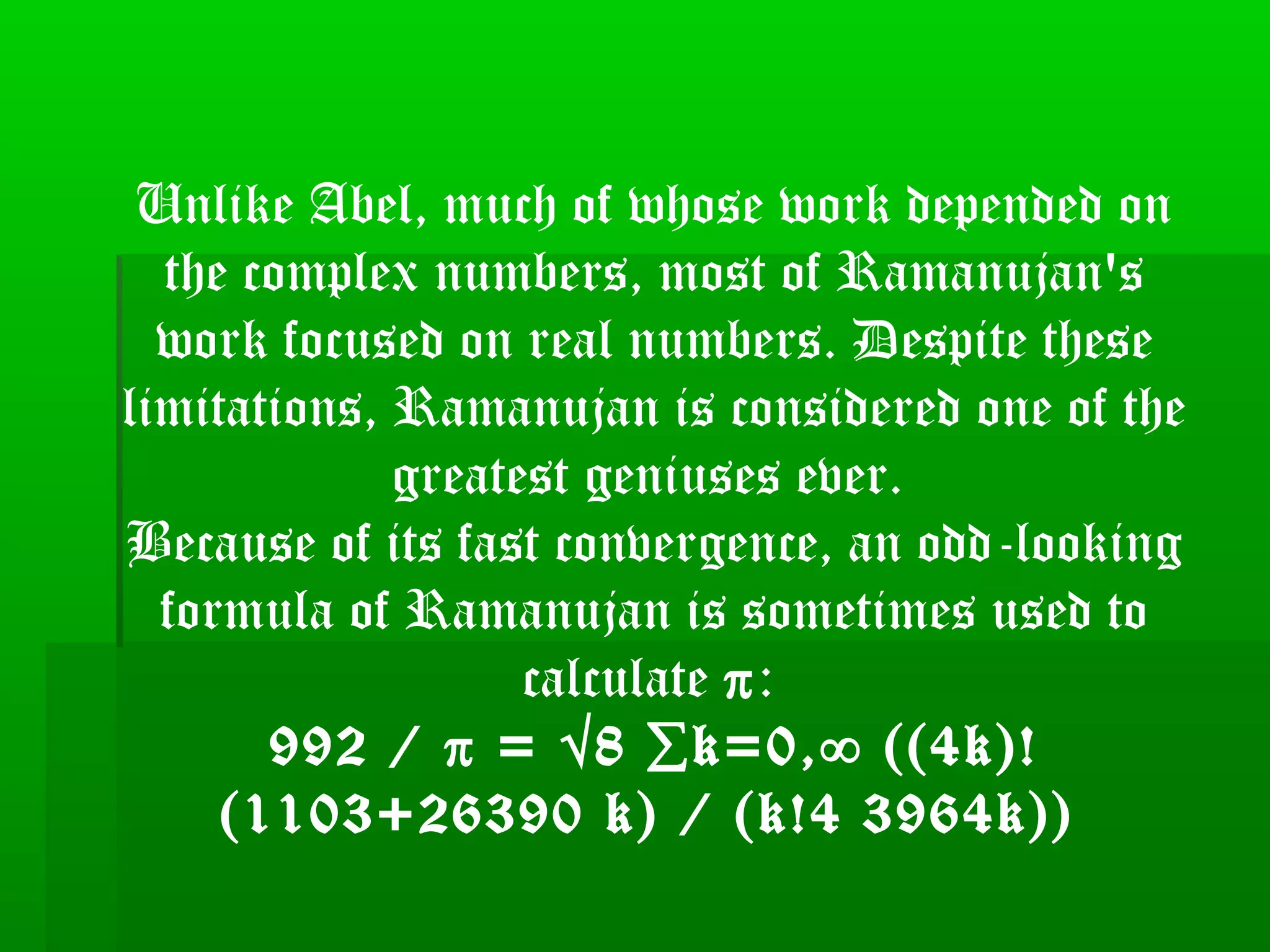 Unlike Abel, much of whose work depended on
the complex numbers, most of Ramanujan's
work focused on real numbers. Despite these
limitations, Ramanujan is considered one of the
greatest geniuses ever.
Because of its fast convergence, an odd-looking
formula of Ramanujan is sometimes used to
calculate π:
992 / π = √8 ∑k=0,∞ ((4k)!
(1103+26390 k) / (k!4 3964k))
 