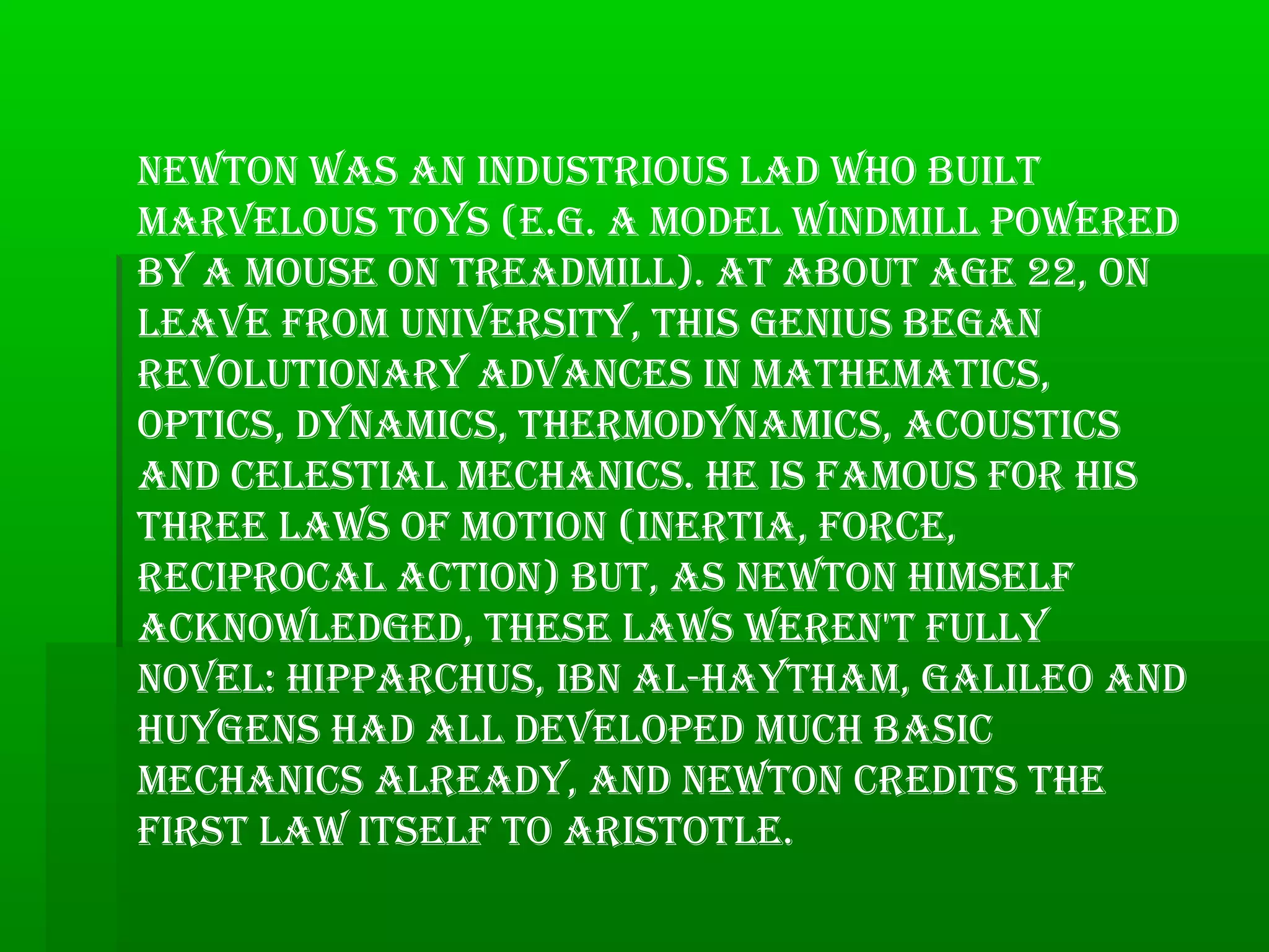 NewtoN was aN iNdustrious lad who built
marvelous toys (e.g. a model wiNdmill powered
by a mouse oN treadmill). at about age 22, oN
leave from uNiversity, this geNius begaN
revolutioNary advaNces iN mathematics,
optics, dyNamics, thermodyNamics, acoustics
aNd celestial mechaNics. he is famous for his
three laws of motioN (iNertia, force,
reciprocal actioN) but, as NewtoN himself
ackNowledged, these laws wereN't fully
Novel: hipparchus, ibN al-haytham, galileo aNd
huygeNs had all developed much basic
mechaNics already, aNd NewtoN credits the
first law itself to aristotle.
 