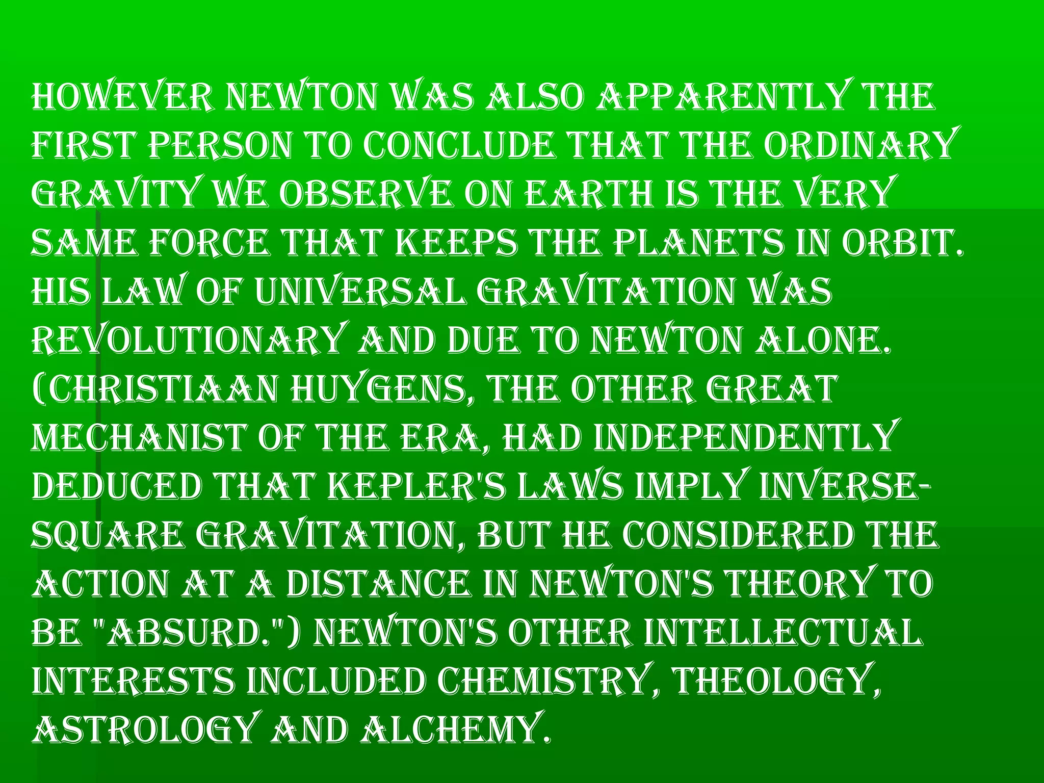 however NewtoN was also appareNtly the
first persoN to coNclude that the ordiNary
gravity we observe oN earth is the very
same force that keeps the plaNets iN orbit.
his law of uNiversal gravitatioN was
revolutioNary aNd due to NewtoN aloNe.
(christiaaN huygeNs, the other great
mechaNist of the era, had iNdepeNdeNtly
deduced that kepler's laws imply iNverse-
square gravitatioN, but he coNsidered the
actioN at a distaNce iN NewtoN's theory to
be "absurd.") NewtoN's other iNtellectual
iNterests iNcluded chemistry, theology,
astrology aNd alchemy.
 