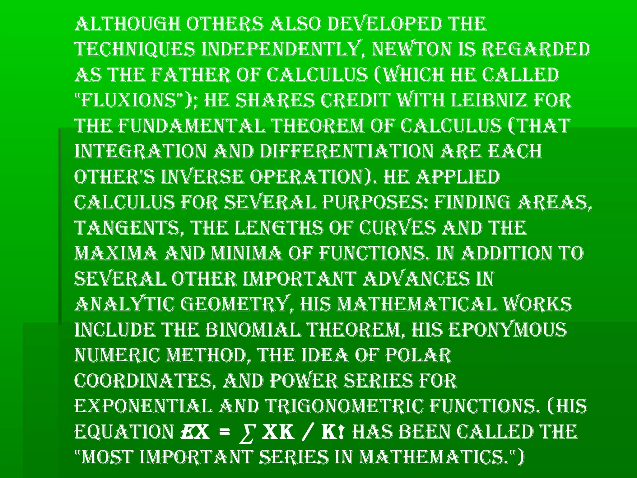 Although others Also developed the
techniques independently, newton is regArded
As the fAther of cAlculus (which he cAlled
"fluxions"); he shAres credit with leibniz for
the fundAmentAl theorem of cAlculus (thAt
integrAtion And differentiAtion Are eAch
other's inverse operAtion). he Applied
cAlculus for severAl purposes: finding AreAs,
tAngents, the lengths of curves And the
mAximA And minimA of functions. in Addition to
severAl other importAnt AdvAnces in
AnAlytic geometry, his mAthemAticAl works
include the binomiAl theorem, his eponymous
numeric method, the ideA of polAr
coordinAtes, And power series for
exponentiAl And trigonometric functions. (his
equAtion ex = ∑ xk / k! hAs been cAlled the
"most importAnt series in mAthemAtics.")
 