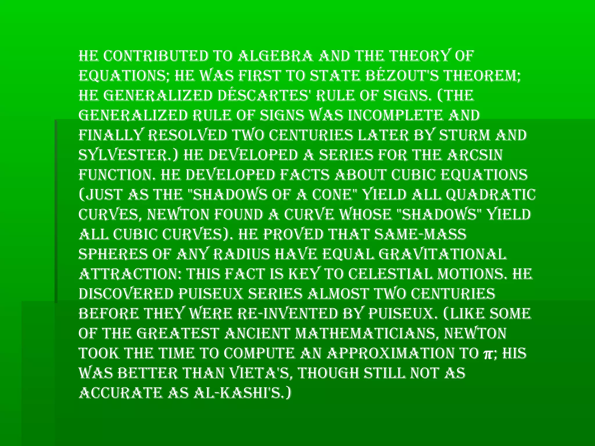 he contributed to AlgebrA And the theory of
equAtions; he wAs first to stAte bézout's theorem;
he generAlized déscArtes' rule of signs. (the
generAlized rule of signs wAs incomplete And
finAlly resolved two centuries lAter by sturm And
sylvester.) he developed A series for the Arcsin
function. he developed fActs About cubic equAtions
(just As the "shAdows of A cone" yield All quAdrAtic
curves, newton found A curve whose "shAdows" yield
All cubic curves). he proved thAt sAme-mAss
spheres of Any rAdius hAve equAl grAvitAtionAl
AttrAction: this fAct is key to celestiAl motions. he
discovered puiseux series Almost two centuries
before they were re-invented by puiseux. (like some
of the greAtest Ancient mAthemAticiAns, newton
took the time to compute An ApproximAtion to π; his
wAs better thAn vietA's, though still not As
AccurAte As Al-kAshi's.)
 