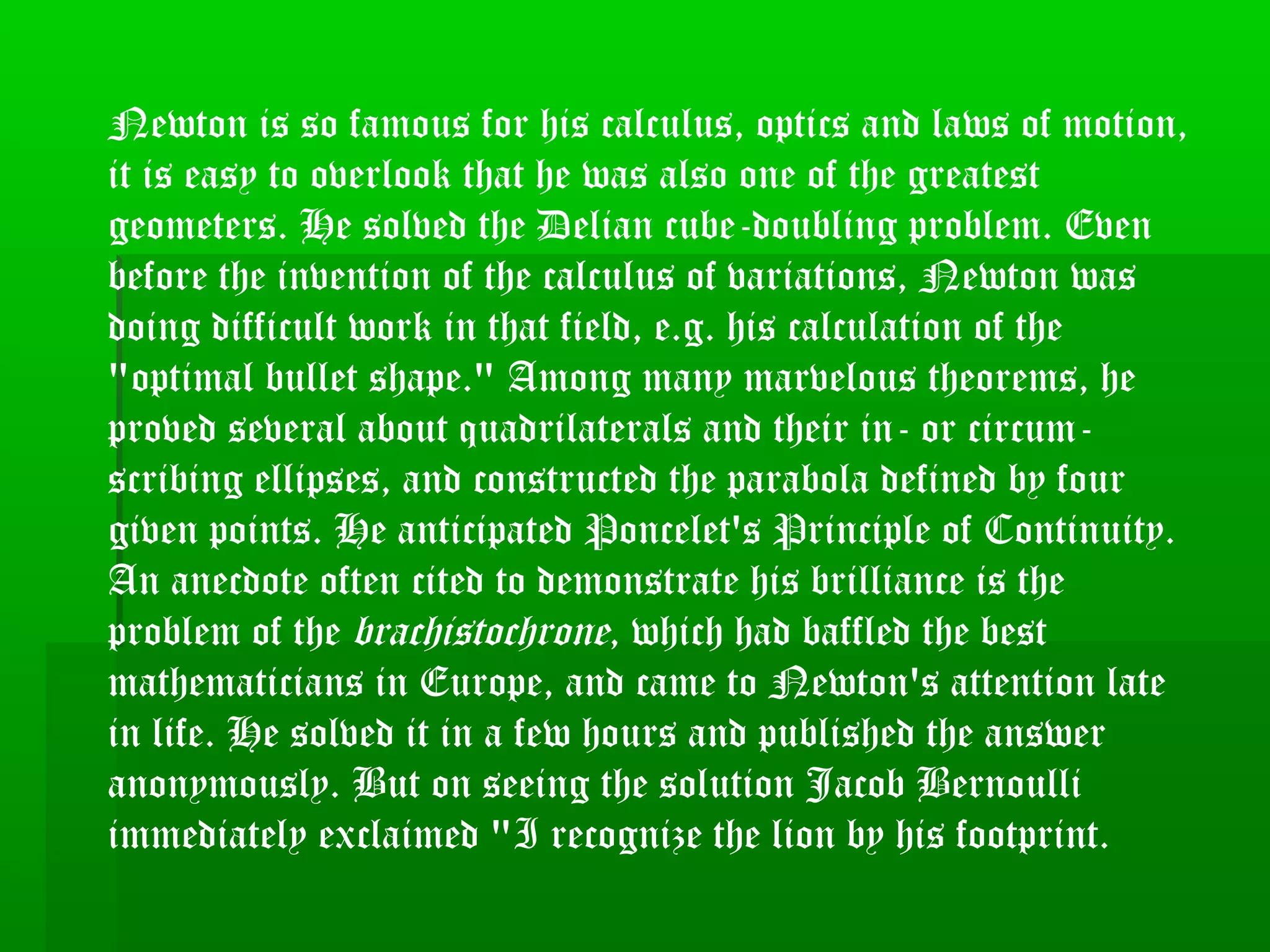 Newton is so famous for his calculus, optics and laws of motion,
it is easy to overlook that he was also one of the greatest
geometers. He solved the Delian cube-doubling problem. Even
before the invention of the calculus of variations, Newton was
doing difficult work in that field, e.g. his calculation of the
"optimal bullet shape." Among many marvelous theorems, he
proved several about quadrilaterals and their in- or circum-
scribing ellipses, and constructed the parabola defined by four
given points. He anticipated Poncelet's Principle of Continuity.
An anecdote often cited to demonstrate his brilliance is the
problem of the brachistochrone, which had baffled the best
mathematicians in Europe, and came to Newton's attention late
in life. He solved it in a few hours and published the answer
anonymously. But on seeing the solution Jacob Bernoulli
immediately exclaimed "I recognize the lion by his footprint.
 