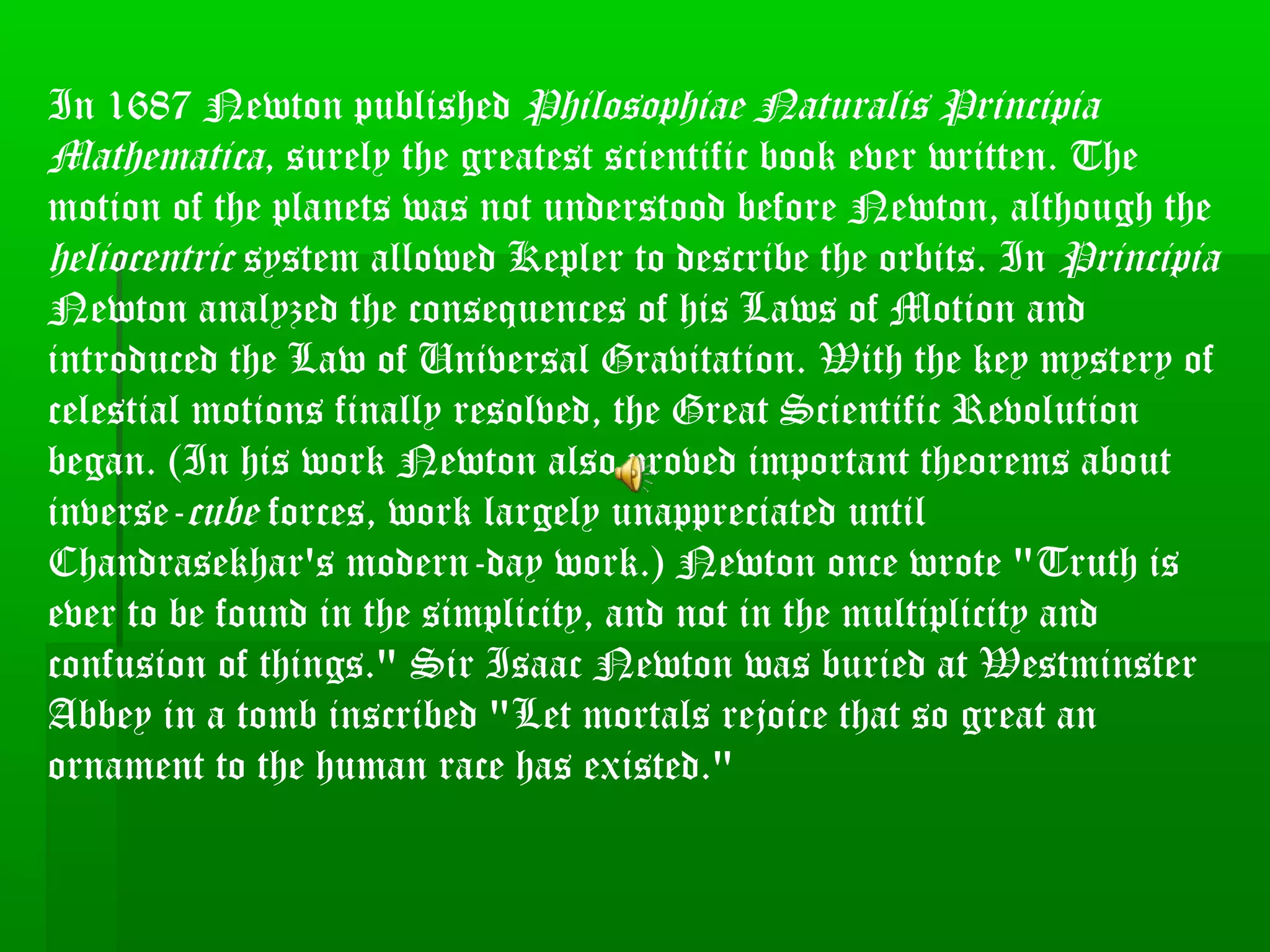 In 1687 Newton published Philosophiae Naturalis Principia
Mathematica, surely the greatest scientific book ever written. The
motion of the planets was not understood before Newton, although the
heliocentric system allowed Kepler to describe the orbits. In Principia
Newton analyzed the consequences of his Laws of Motion and
introduced the Law of Universal Gravitation. With the key mystery of
celestial motions finally resolved, the Great Scientific Revolution
began. (In his work Newton also proved important theorems about
inverse-cube forces, work largely unappreciated until
Chandrasekhar's modern-day work.) Newton once wrote "Truth is
ever to be found in the simplicity, and not in the multiplicity and
confusion of things." Sir Isaac Newton was buried at Westminster
Abbey in a tomb inscribed "Let mortals rejoice that so great an
ornament to the human race has existed."
 