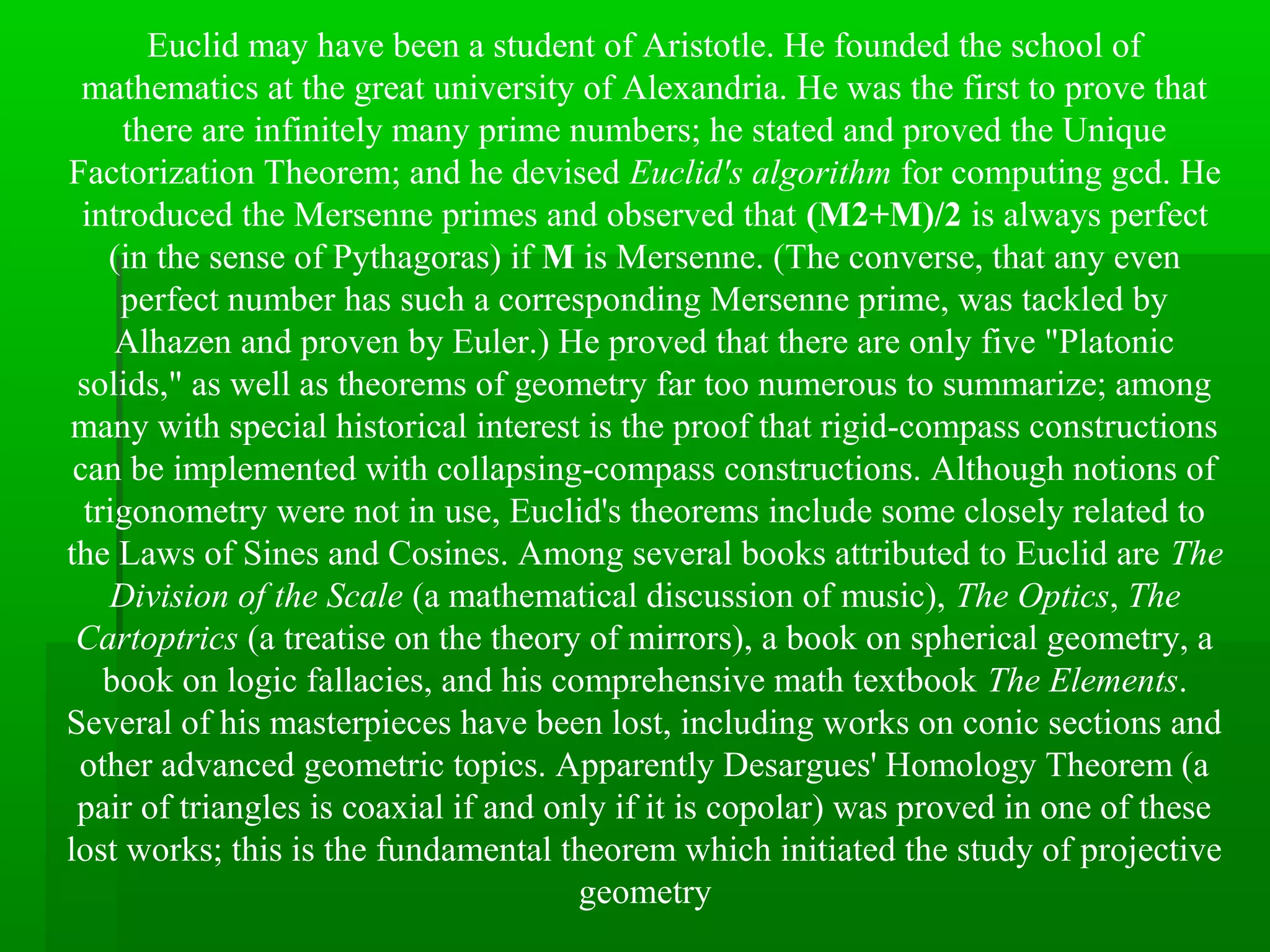 Euclid may have been a student of Aristotle. He founded the school of
mathematics at the great university of Alexandria. He was the first to prove that
there are infinitely many prime numbers; he stated and proved the Unique
Factorization Theorem; and he devised Euclid's algorithm for computing gcd. He
introduced the Mersenne primes and observed that (M2+M)/2 is always perfect
(in the sense of Pythagoras) if M is Mersenne. (The converse, that any even
perfect number has such a corresponding Mersenne prime, was tackled by
Alhazen and proven by Euler.) He proved that there are only five "Platonic
solids," as well as theorems of geometry far too numerous to summarize; among
many with special historical interest is the proof that rigid-compass constructions
can be implemented with collapsing-compass constructions. Although notions of
trigonometry were not in use, Euclid's theorems include some closely related to
the Laws of Sines and Cosines. Among several books attributed to Euclid are The
Division of the Scale (a mathematical discussion of music), The Optics, The
Cartoptrics (a treatise on the theory of mirrors), a book on spherical geometry, a
book on logic fallacies, and his comprehensive math textbook The Elements.
Several of his masterpieces have been lost, including works on conic sections and
other advanced geometric topics. Apparently Desargues' Homology Theorem (a
pair of triangles is coaxial if and only if it is copolar) was proved in one of these
lost works; this is the fundamental theorem which initiated the study of projective
geometry
 