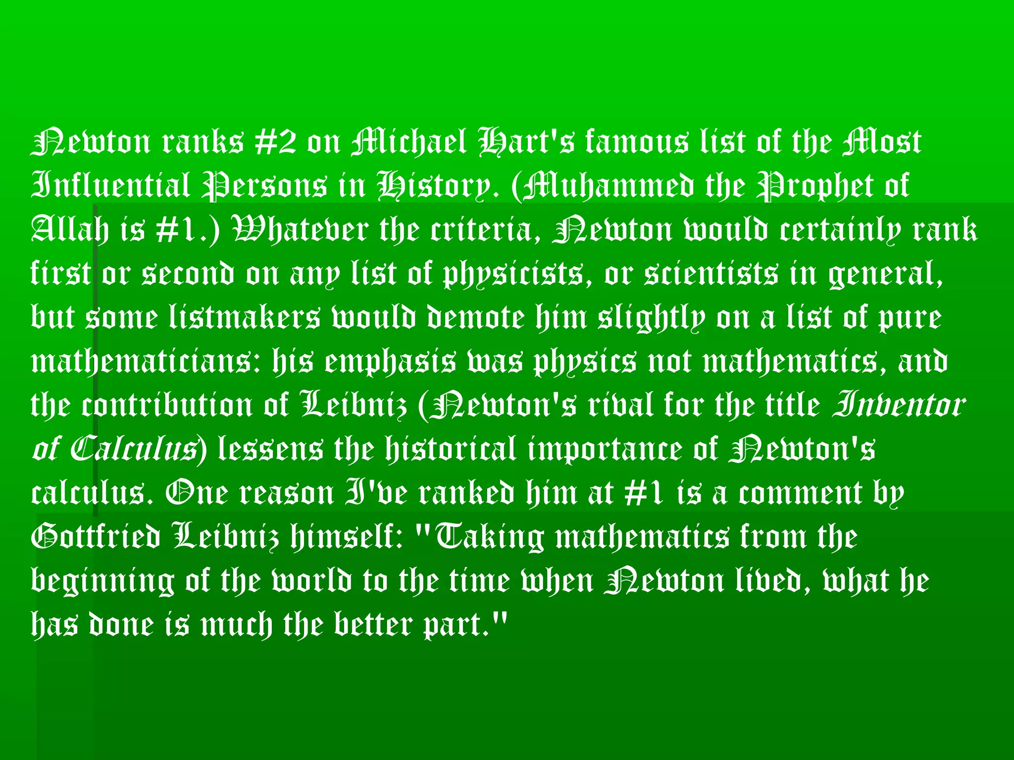 Newton ranks #2 on Michael Hart's famous list of the Most
Influential Persons in History. (Muhammed the Prophet of
Allah is #1.) Whatever the criteria, Newton would certainly rank
first or second on any list of physicists, or scientists in general,
but some listmakers would demote him slightly on a list of pure
mathematicians: his emphasis was physics not mathematics, and
the contribution of Leibniz (Newton's rival for the title Inventor
of Calculus) lessens the historical importance of Newton's
calculus. One reason I've ranked him at #1 is a comment by
Gottfried Leibniz himself: "Taking mathematics from the
beginning of the world to the time when Newton lived, what he
has done is much the better part."
 