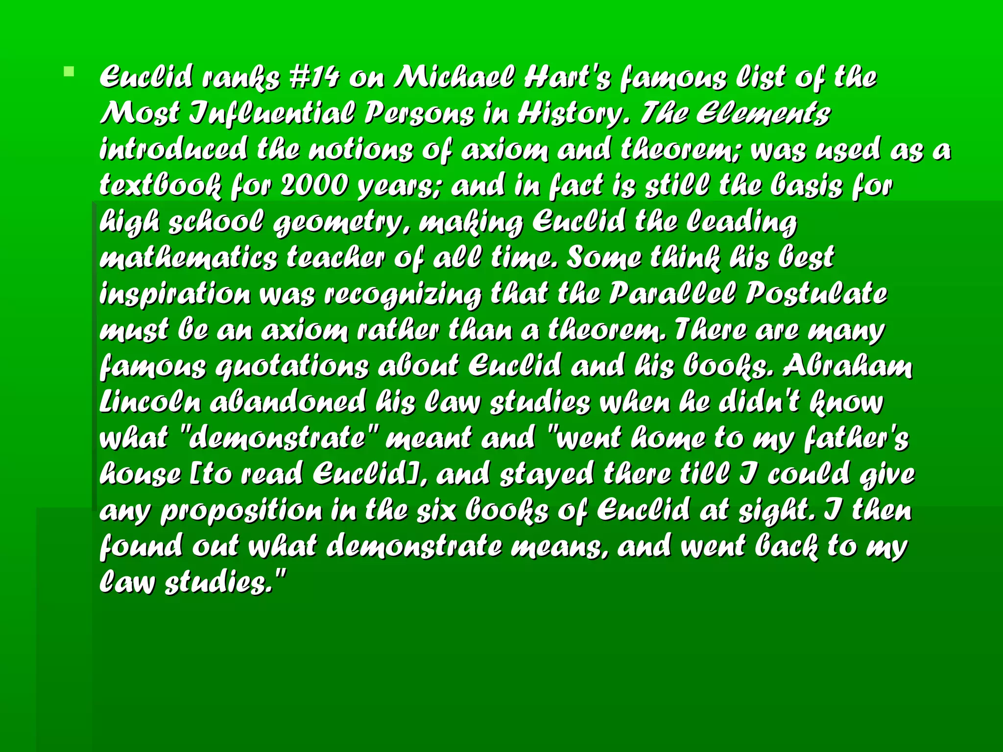  Euclid ranks #14 on Michael Hart's famous list of theEuclid ranks #14 on Michael Hart's famous list of the
Most Influential Persons in History.Most Influential Persons in History. The ElementsThe Elements
introduced the notions of axiom and theorem; was used as aintroduced the notions of axiom and theorem; was used as a
textbook for 2000 years; and in fact is still the basis fortextbook for 2000 years; and in fact is still the basis for
high school geometry, making Euclid the leadinghigh school geometry, making Euclid the leading
mathematics teacher of all time. Some think his bestmathematics teacher of all time. Some think his best
inspiration was recognizing that the Parallel Postulateinspiration was recognizing that the Parallel Postulate
must be an axiom rather than a theorem. There are manymust be an axiom rather than a theorem. There are many
famous quotations about Euclid and his books. Abrahamfamous quotations about Euclid and his books. Abraham
Lincoln abandoned his law studies when he didn't knowLincoln abandoned his law studies when he didn't know
what "demonstrate" meant and "went home to my father'swhat "demonstrate" meant and "went home to my father's
house [to read Euclid], and stayed there till I could givehouse [to read Euclid], and stayed there till I could give
any proposition in the six books of Euclid at sight. I thenany proposition in the six books of Euclid at sight. I then
found out what demonstrate means, and went back to myfound out what demonstrate means, and went back to my
law studies."law studies."
 
