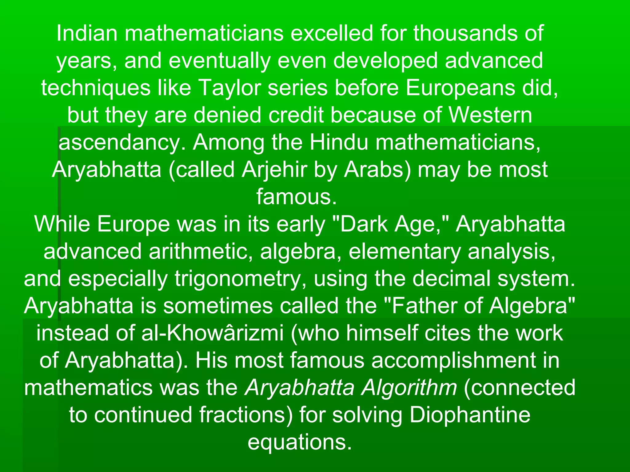 Indian mathematicians excelled for thousands of
years, and eventually even developed advanced
techniques like Taylor series before Europeans did,
but they are denied credit because of Western
ascendancy. Among the Hindu mathematicians,
Aryabhatta (called Arjehir by Arabs) may be most
famous.
While Europe was in its early "Dark Age," Aryabhatta
advanced arithmetic, algebra, elementary analysis,
and especially trigonometry, using the decimal system.
Aryabhatta is sometimes called the "Father of Algebra"
instead of al-Khowârizmi (who himself cites the work
of Aryabhatta). His most famous accomplishment in
mathematics was the Aryabhatta Algorithm (connected
to continued fractions) for solving Diophantine
equations.
 