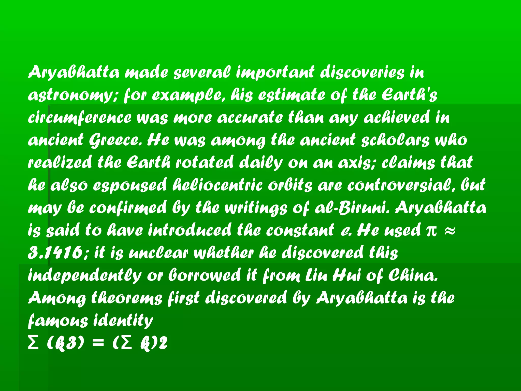 Aryabhatta made several important discoveries in
astronomy; for example, his estimate of the Earth's
circumference was more accurate than any achieved in
ancient Greece. He was among the ancient scholars who
realized the Earth rotated daily on an axis; claims that
he also espoused heliocentric orbits are controversial, but
may be confirmed by the writings of al-Biruni. Aryabhatta
is said to have introduced the constant e. He used π ≈
3.1416; it is unclear whether he discovered this
independently or borrowed it from Liu Hui of China.
Among theorems first discovered by Aryabhatta is the
famous identity
(k3) = ( k)2Σ Σ
 