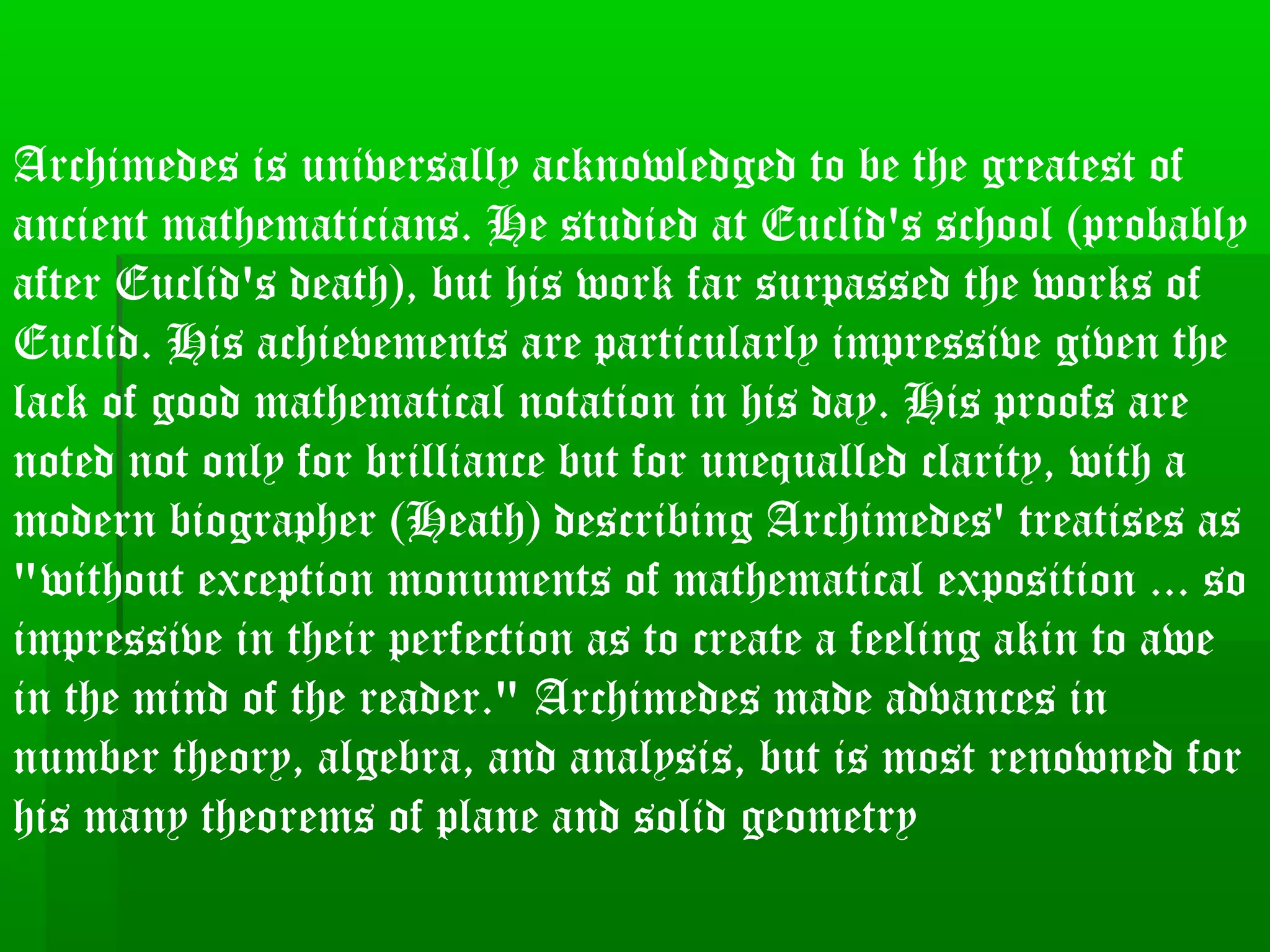 Archimedes is universally acknowledged to be the greatest of
ancient mathematicians. He studied at Euclid's school (probably
after Euclid's death), but his work far surpassed the works of
Euclid. His achievements are particularly impressive given the
lack of good mathematical notation in his day. His proofs are
noted not only for brilliance but for unequalled clarity, with a
modern biographer (Heath) describing Archimedes' treatises as
"without exception monuments of mathematical exposition ... so
impressive in their perfection as to create a feeling akin to awe
in the mind of the reader." Archimedes made advances in
number theory, algebra, and analysis, but is most renowned for
his many theorems of plane and solid geometry
 