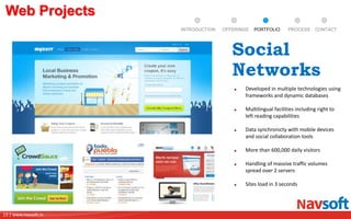 13 | www.navsoft.in
DOCUMENT
MANAGEMENT
SYSTEM
Web Projects
PROCESSPORTFOLIOINTRODUCTION OFFERINGS CONTACT
Developed in multiple technologies using
frameworks and dynamic databases
Multilingual facilities including right to
left reading capabilities
Data synchronicty with mobile devices
and social collaboration tools
More than 600,000 daily visitors
Handling of massive traffic volumes
spread over 2 servers
Sites load in 3 seconds
Social
Networks
 
