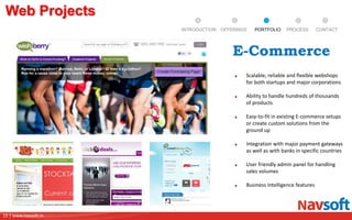 15 | www.navsoft.in
DOCUMENT
MANAGEMENT
SYSTEM
Web Projects
PROCESSPORTFOLIOINTRODUCTION OFFERINGS CONTACT
Scalable, reliable and flexible webshops
for both startups and major corporations
Ability to handle hundreds of thousands
of products
Easy-to-fit in existing E-commerce setups
or create custom solutions from the
ground up
Integration with major payment gateways
as well as with banks in specific countries
User friendly admin panel for handling
sales volumes
Business Intelligence features
E-Commerce
 
