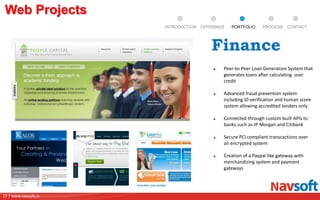 15 | www.navsoft.in
DOCUMENT
MANAGEMENT
SYSTEM
Web Projects
PROCESSPORTFOLIOINTRODUCTION OFFERINGS CONTACT
Peer-to-Peer Loan Generation System that
generates loans after calculating user
credit
Advanced fraud prevention system
including ID verification and human score
system allowing accredited lenders only
Connected through custom built APIs to
banks such as JP Morgan and Citibank
Secure PCI compliant transcactions over
an encrypted system
Creation of a Paypal like gateway with
merchandizing system and payment
gateways
Finance
 