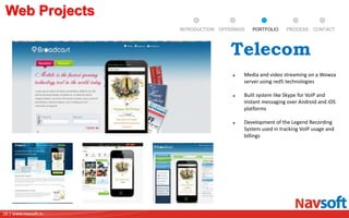16 | www.navsoft.in
DOCUMENT
MANAGEMENT
SYSTEM
Web Projects
PROCESSPORTFOLIOINTRODUCTION OFFERINGS CONTACT
Media and video streaming on a Wowza
server using red5 technologies
Built system like Skype for VoIP and
Instant messaging over Android and iOS
platforms
Development of the Legend Recording
System used in tracking VoIP usage and
billings
Telecom
 