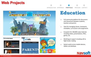 17 | www.navsoft.in
DOCUMENT
MANAGEMENT
SYSTEM
Full community platform for discussions
and interactions between students,
teachers and parents
Tools for managing classes, homework,
timetables, curriculums and assignments
Ecosystem for 100,000 study materials
including videos, presentations, PDFs,
games, etc.
Multilingual support including Left to
Right Arabic reading
System works across mobile devices,
tablets and desktops
Web Projects
Education
PROCESSPORTFOLIOINTRODUCTION OFFERINGS CONTACT
 