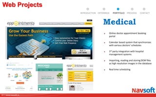 19 | www.navsoft.in
DOCUMENT
MANAGEMENT
SYSTEM
Web Projects
PROCESSPORTFOLIOINTRODUCTION OFFERINGS CONTACT
Online doctor appointment booking
portal
Calendar based system that synchronizes
with various doctors’ schedules
3rd party integration with hospital
management systems
Importing, reading and storing DCM files
as high resolution images in the database
Real time scheduling
Medical
 
