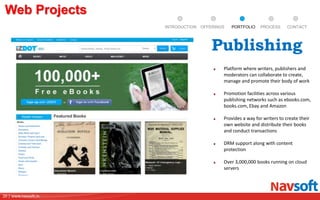 20 | www.navsoft.in
DOCUMENT
MANAGEMENT
SYSTEM
Web Projects
PROCESSPORTFOLIOINTRODUCTION OFFERINGS CONTACT
Platform where writers, publishers and
moderators can collaborate to create,
manage and promote their body of work
Promotion facilities across various
publishing networks such as ebooks.com,
books.com, Ebay and Amazon
Provides a way for writers to create their
own website and distribute their books
and conduct transactions
DRM support along with content
protection
Over 3,000,000 books running on cloud
servers
Publishing
 