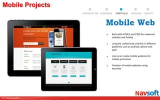 24 | www.navsoft.in
DOCUMENT
MANAGEMENT
SYSTEM
Mobile Projects
PROCESSPORTFOLIOINTRODUCTION OFFERINGS CONTACT
Built with HTML5 and CSS3 for maximum
mobility and fluidity
Uniquely crafted look and feel in different
platforms such as android, iphone and
ipad
Users can create mobile websites for
mobile promotion
Creation of mobile websites using
woumba
Mobile Web
 