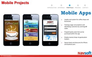 25 | www.navsoft.in
DOCUMENT
MANAGEMENT
SYSTEM
Mobile Projects
PROCESSPORTFOLIOINTRODUCTION OFFERINGS CONTACT
Loyalty card system for coffee shops and
businesses
Tracking usage consumptions and
identifying customers by scanning QR
codes
Prepaid loyalty cards that can be
purchased within the app
Display nearest shops via geolocation
trackers
Special deals and discounts for iPhone
and Android users
Mobile Apps
 