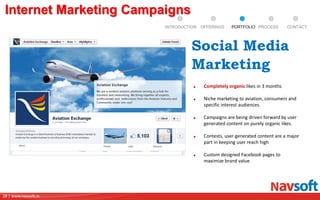 28 | www.navsoft.in
DOCUMENT
MANAGEMENT
SYSTEM
Internet Marketing Campaigns
Completely organic likes in 3 months
Niche marketing to aviation, consumers and
specific interest audiences
Campaigns are being driven forward by user
generated content on purely organic likes.
Contests, user generated content are a major
part in keeping user reach high
Custom designed Facebook pages to
maximize brand value
Social Media
Marketing
PROCESSPORTFOLIOINTRODUCTION OFFERINGS CONTACT
 