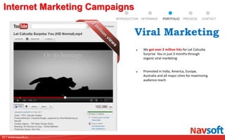 29 | www.navsoft.in
Internet Marketing Campaigns
We got over 2 million hits for Let Calcutta
Surprise You in just 3 months through
organic viral marketing
Promoted in India, America, Europe,
Australia and all major cities for maximizing
audience reach
Viral Marketing
PROCESSPORTFOLIOINTRODUCTION OFFERINGS CONTACT
 