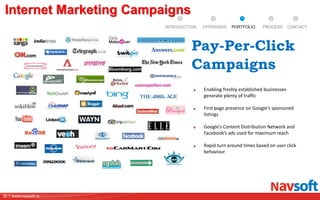 30 | www.navsoft.in
Internet Marketing Campaigns
Enabling freshly established businesses
generate plenty of traffic
First page presence on Google’s sponsored
listings
Google’s Content Distribution Network and
Facebook’s ads used for maximum reach
Rapid turn around times based on user click
behaviour
Pay-Per-Click
Campaigns
PROCESSPORTFOLIOINTRODUCTION OFFERINGS CONTACT
 